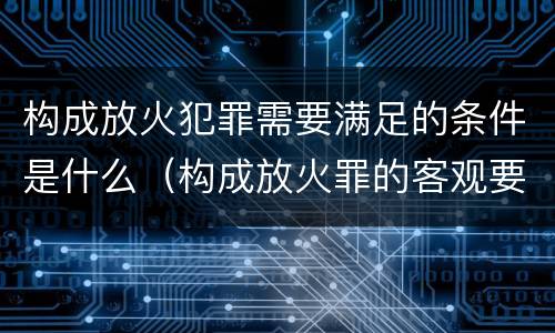 构成放火犯罪需要满足的条件是什么（构成放火罪的客观要件是）