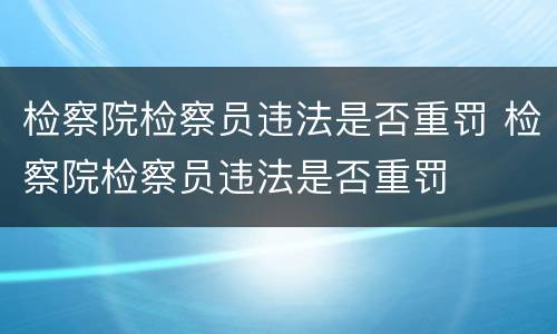 检察院检察员违法是否重罚 检察院检察员违法是否重罚