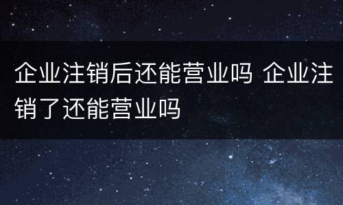 企业注销后还能营业吗 企业注销了还能营业吗