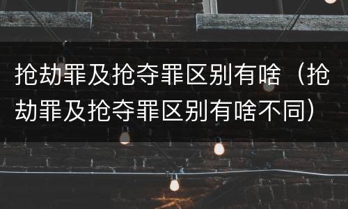 抢劫罪及抢夺罪区别有啥（抢劫罪及抢夺罪区别有啥不同）