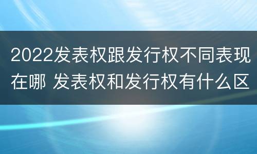 2022发表权跟发行权不同表现在哪 发表权和发行权有什么区别