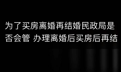 为了买房离婚再结婚民政局是否会管 办理离婚后买房后再结婚合法吗