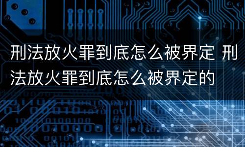 刑法放火罪到底怎么被界定 刑法放火罪到底怎么被界定的