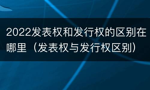 2022发表权和发行权的区别在哪里（发表权与发行权区别）