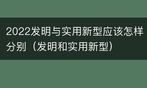 2022发明与实用新型应该怎样分别(发明和实用新型)