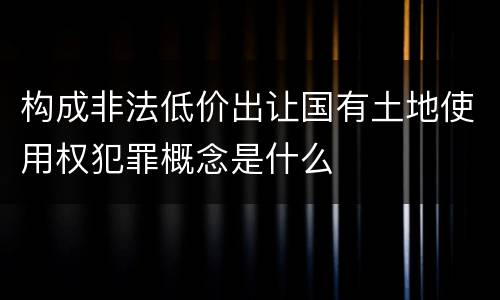 构成非法低价出让国有土地使用权犯罪概念是什么