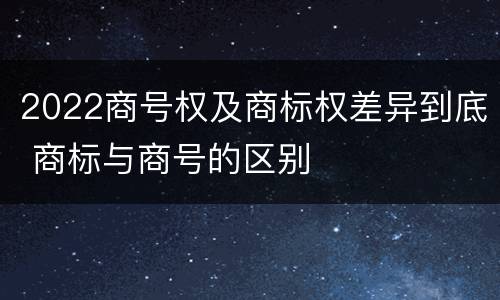 2022商号权及商标权差异到底 商标与商号的区别