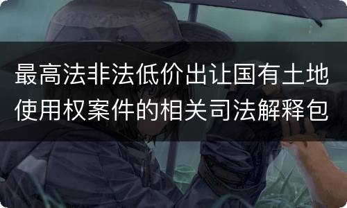 最高法非法低价出让国有土地使用权案件的相关司法解释包括哪些内容