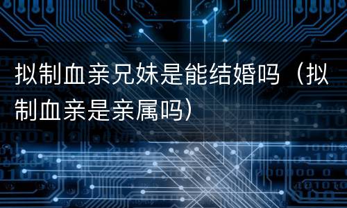 拟制血亲兄妹是能结婚吗（拟制血亲是亲属吗）