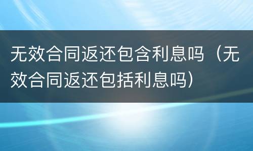 无效合同返还包含利息吗（无效合同返还包括利息吗）