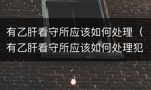 有乙肝看守所应该如何处理（有乙肝看守所应该如何处理犯人）