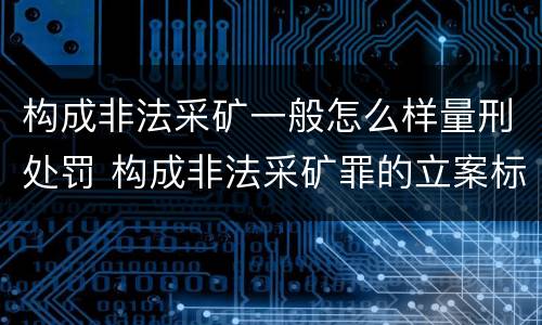 构成非法采矿一般怎么样量刑处罚 构成非法采矿罪的立案标准