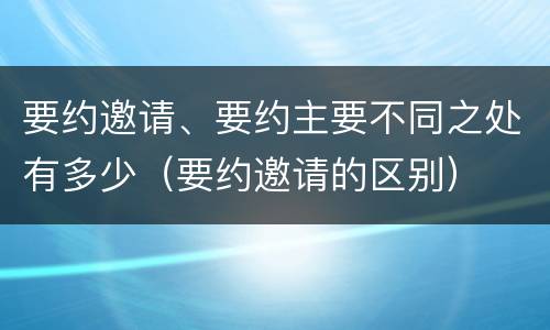 要约邀请、要约主要不同之处有多少（要约邀请的区别）