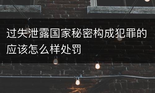 过失泄露国家秘密构成犯罪的应该怎么样处罚
