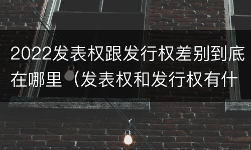 2022发表权跟发行权差别到底在哪里（发表权和发行权有什么区别）