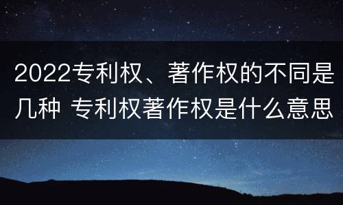 2022专利权、著作权的不同是几种 专利权著作权是什么意思