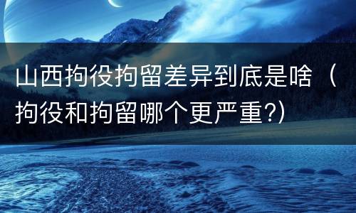 山西拘役拘留差异到底是啥（拘役和拘留哪个更严重?）