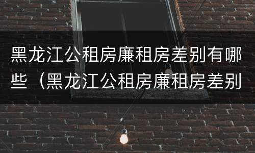 黑龙江公租房廉租房差别有哪些（黑龙江公租房廉租房差别有哪些政策）