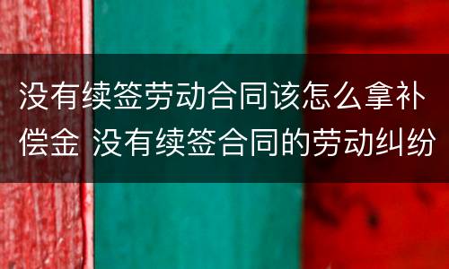 没有续签劳动合同该怎么拿补偿金 没有续签合同的劳动纠纷该怎么办