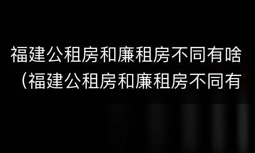 福建公租房和廉租房不同有啥（福建公租房和廉租房不同有啥区别）