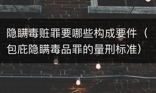 隐瞒毒赃罪要哪些构成要件（包庇隐瞒毒品罪的量刑标准）