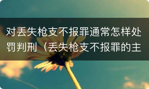 对丢失枪支不报罪通常怎样处罚判刑（丢失枪支不报罪的主体是什么）