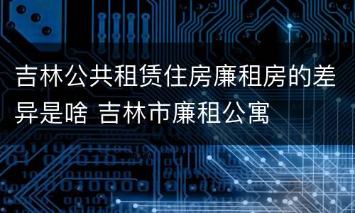 吉林公共租赁住房廉租房的差异是啥 吉林市廉租公寓