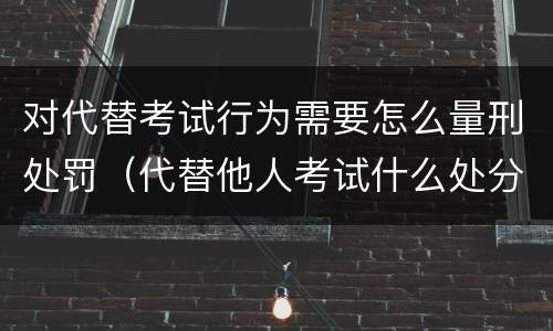对代替考试行为需要怎么量刑处罚（代替他人考试什么处分）