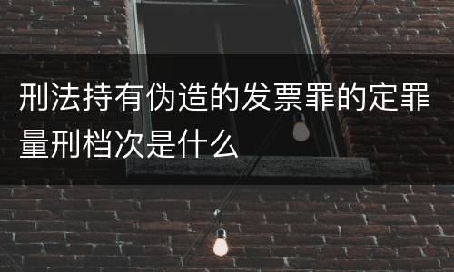 刑法持有伪造的发票罪的定罪量刑档次是什么