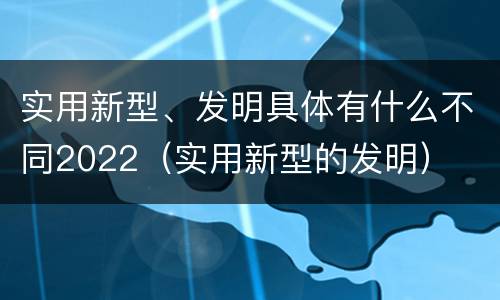 实用新型、发明具体有什么不同2022（实用新型的发明）