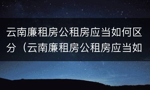 云南廉租房公租房应当如何区分（云南廉租房公租房应当如何区分户型）