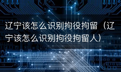 辽宁该怎么识别拘役拘留（辽宁该怎么识别拘役拘留人）
