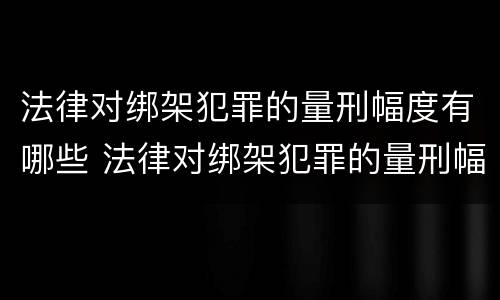 法律对绑架犯罪的量刑幅度有哪些 法律对绑架犯罪的量刑幅度有哪些规定