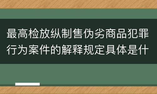 最高检放纵制售伪劣商品犯罪行为案件的解释规定具体是什么内容