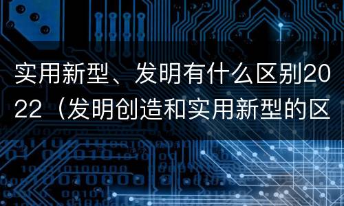 实用新型、发明有什么区别2022（发明创造和实用新型的区别）