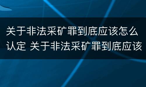 关于非法采矿罪到底应该怎么认定 关于非法采矿罪到底应该怎么认定的