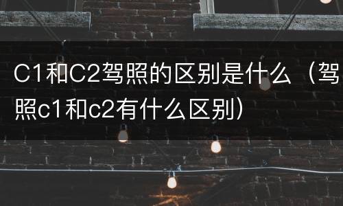 C1和C2驾照的区别是什么（驾照c1和c2有什么区别）