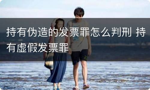 持有伪造的发票罪怎么判刑 持有虚假发票罪