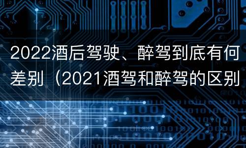2022酒后驾驶、醉驾到底有何差别（2021酒驾和醉驾的区别处罚）