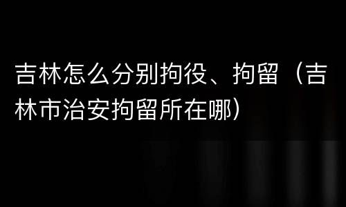 吉林怎么分别拘役、拘留（吉林市治安拘留所在哪）