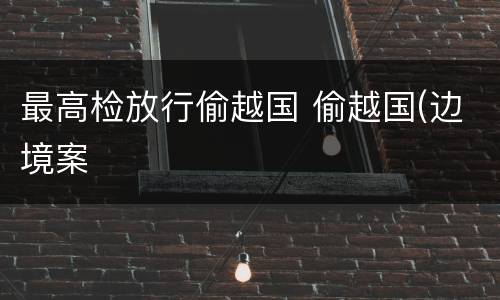 最高检放行偷越国 偷越国(边境案