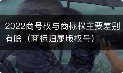 2022商号权与商标权主要差别有啥（商标归属版权号）