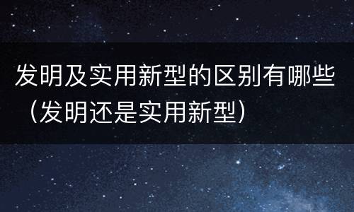 发明及实用新型的区别有哪些（发明还是实用新型）