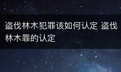 盗伐林木犯罪该如何认定 盗伐林木罪的认定