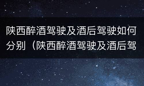 陕西醉酒驾驶及酒后驾驶如何分别（陕西醉酒驾驶及酒后驾驶如何分别判刑）