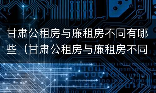 甘肃公租房与廉租房不同有哪些（甘肃公租房与廉租房不同有哪些区别）