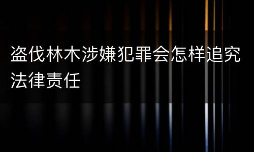 盗伐林木涉嫌犯罪会怎样追究法律责任