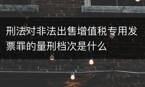 刑法对非法出售增值税专用发票罪的量刑档次是什么