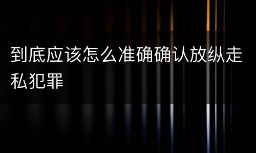 到底应该怎么准确确认放纵走私犯罪