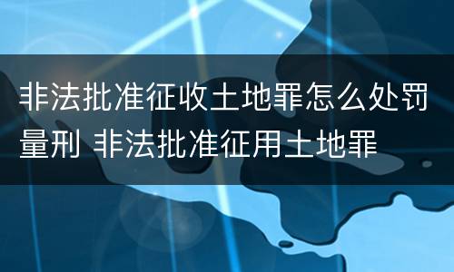 非法批准征收土地罪怎么处罚量刑 非法批准征用土地罪